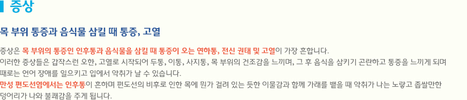 증상은 목 부위의 통증인 인후통과 음식물을 삼킬 때 통증이 오는 연하통, 전신 권태 및 고열이 가장 흔합니다.