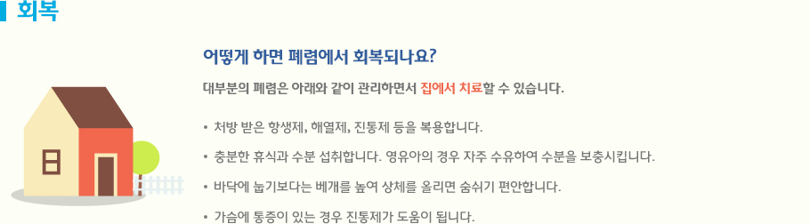 회복 처방 받은 항생제, 해열제, 진통제 등을 복용합니다. 충분한 휴식과 수분 섭취합니다. 영유아의 경우 자주 수유하여 수분을 보충시킵니다. 바닥에 눕기보다는 베개를 높여 상체를 올리면 숨쉬기 편안합니다. 가슴에 통증이 있는 경우 진통제가 도움이 됩니다.