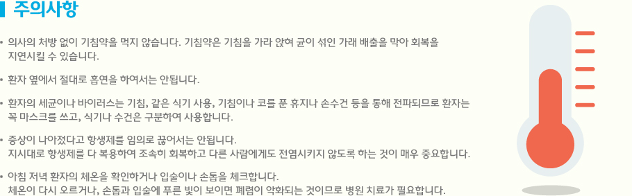 주의사항 의사의 처방 없이 기침약을 먹지 않습니다. 기침약은 기침을 가라 앉혀 균이 섞인 가래 배출을 막아 회복을 
지연시킬 수 있습니다. 환자 옆에서 절대로 흡연을 하여서는 안됩니다.