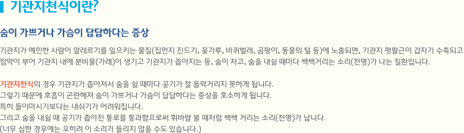 기관지천식이란? 기관지가 예민한 사람이 알레르기를 일으키는 물질(집먼지 진드기, 꽃가루, 바퀴벌레, 곰팡이, 동물의 털 등)에 노출되면, 기관지 평활근이 갑자기 수축되고 
점막이 부어 기관지 내에 분비물(가래)이 생기고 기관지가 좁아지는 등, 숨이 차고, 숨을 내쉴 때마다 쌕쌕거리는 소리(천명)가 나는 질환입니다. 