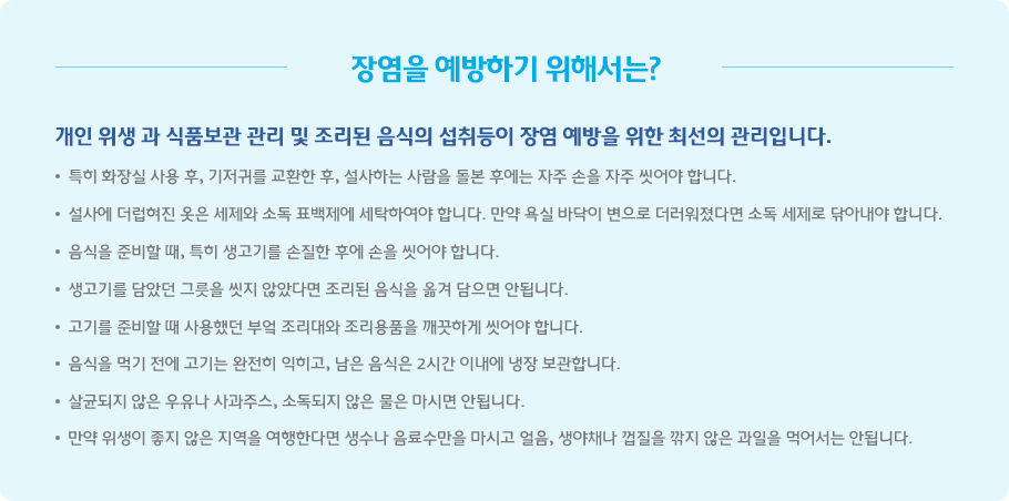 장염을 예방하기 위해서는? - 개인 위생 과 식품보관 관리 및 조리된 음식의 섭취등이 장염 예방을 위한 최선의 관리입니다. 특히 화장실 사용 후, 기저귀를 교환한 후, 설사하는 사람을 돌본 후에는 자주 손을 자주 씻어야 합니다. 설사에 더럽혀진 옷은 세제와 소독 표백제에 세탁하여야 합니다. 만약 욕실 바닥이 변으로 더러워졌다면 소독 세제로 닦아내야 합니다. 음식을 준비할 때, 특히 생고기를 손질한 후에 손을 씻어야 합니다. 생고기를 담았던 그릇을 씻지 않았다면 조리된 음식을 옮겨 담으면 안됩니다. 고기를 준비할 때 사용했던 부엌 조리대와 조리용품을 깨끗하게 씻어야 합니다. 음식을 먹기 전에 고기는 완전히 익히고, 남은 음식은 2시간 이내에 냉장 보관합니다. 살균되지 않은 우유나 사과주스, 소독되지 않은 물은 마시면 안됩니다. 만약 위생이 좋지 않은 지역을 여행한다면 생수나 음료수만을 마시고 얼음, 생야채나 껍질을 깎지 않은 과일을 먹어서는 안됩니다.