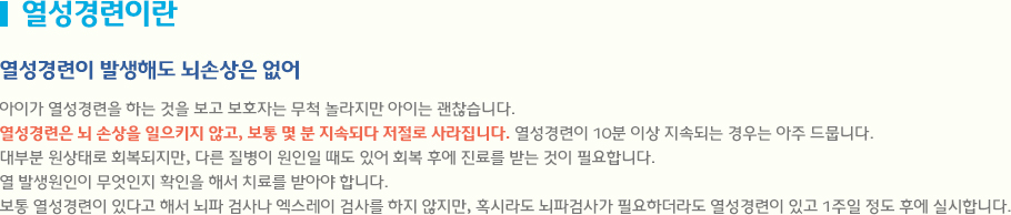 열성경련이란 열성경련은 뇌 손상을 일으키지 않고, 보통 몇 분 지속되다 저절로 사라집니다. 열성경련이 10분 이상 지속되는 경우는 아주 드뭅니다. 