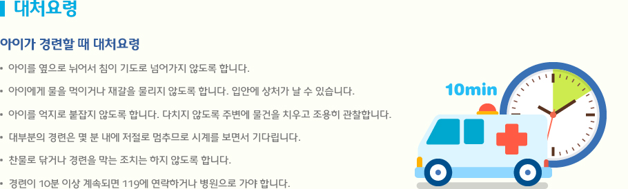 대처요령 아이를 옆으로 뉘어서 침이 기도로 넘어가지 않도록 합니다. 아이에게 물을 먹이거나 재갈을 물리지 않도록 합니다. 입안에 상처가 날 수 있습니다. 아이를 억지로 붙잡지 않도록 합니다. 다치지 않도록 주변에 물건을 치우고 조용히 관찰합니다. 대부분의 경련은 몇 분 내에 저절로 멈추므로 시계를 보면서 기다립니다. 찬물로 닦거나 경련을 막는 조치는 하지 않도록 합니다. 경련이 10분 이상 계속되면 119에 연락하거나 병원으로 가야 합니다.