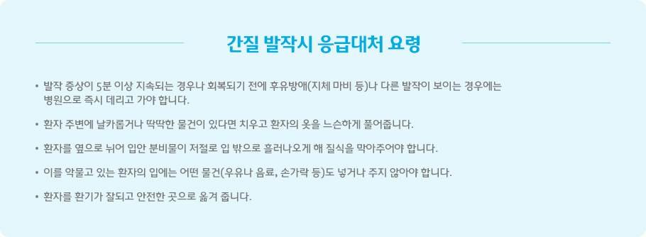 간질 발작시 응급대처 요령 발작 증상이 5분 이상 지속되는 경우나 회복되기 전에 후유방애(지체 마비 등)나 다른 발작이 보이는 경우에는 
병원으로 즉시 데리고 가야 합니다.