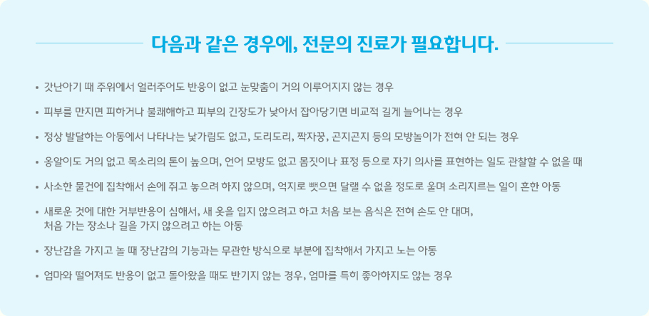 다음과 같은 경우에, 전문의 진료가 필요합니다. 갓난아기 때 주위에서 얼러주어도 반응이 없고 눈맞춤이 거의 이루어지지 않는 경우 피부를 만지면 피하거나 불쾌해하고 피부의 긴장도가 낮아서 잡아당기면 비교적 길게 늘어나는 경우