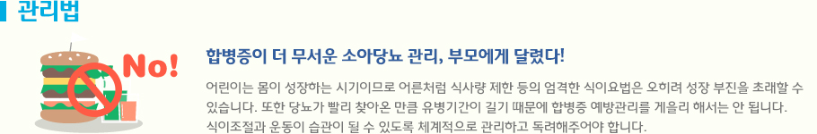 관리법 - 합병증이 더 무서운 소아당뇨 관리, 부모에게 달렸다! 어린이는 몸이 성장하는 시기이므로 어른처럼 식사량 제한 등의 엄격한 식이요법은 오히려 성장 부진을 초래할 수 있습니다. 또한 당뇨가 빨리 찾아온 만큼 유병기간이 길기 때문에 합병증 예방관리를 게을리 해서는 안 됩니다. 식이조절과 운동이 습관이 될 수 있도록 체계적으로 관리하고 독려해주어야 합니다.