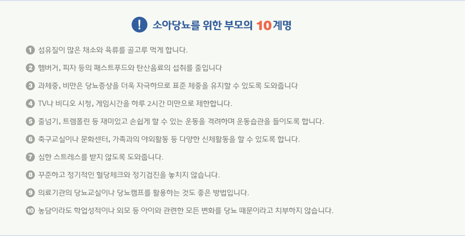 소아당뇨를 위한 부모의 10계명 - 1. 섬유질이 많은 채소와 육류를 골고루 먹게 합니다. 2. 햄버거, 피자 등의 패스트푸드와 탄산음료의 섭취를 줄입니다 3. 과체중, 비만은 당뇨증상을 더욱 자극하므로 표준 체중을 유지할 수 있도록 도와줍니다 4. TV나 비디오 시청, 게임시간을 하루 2시간 미만으로 제한합니다. 5. 줄넘기, 트렘폴린 등 재미있고 손쉽게 할 수 있는 운동을 격려하며 운동습관을 들이도록 합니다. 6. 축구교실이나 문화센터, 가족과의 야외활동 등 다양한 신체활동을 할 수 있도록 합니다. 7. 심한 스트레스를 받지 않도록 도와줍니다. 8. 꾸준하고 정기적인 혈당체크와 정기검진을 놓치지 않습니다. 9. 의료기관의 당뇨교실이나 당뇨캠프를 활용하는 것도 좋은 방법입니다. 10. 농담이라도 학업성적이나 외모 등 아이와 관련한 모든 변화를 당뇨 때문이라고 치부하지 않습니다.