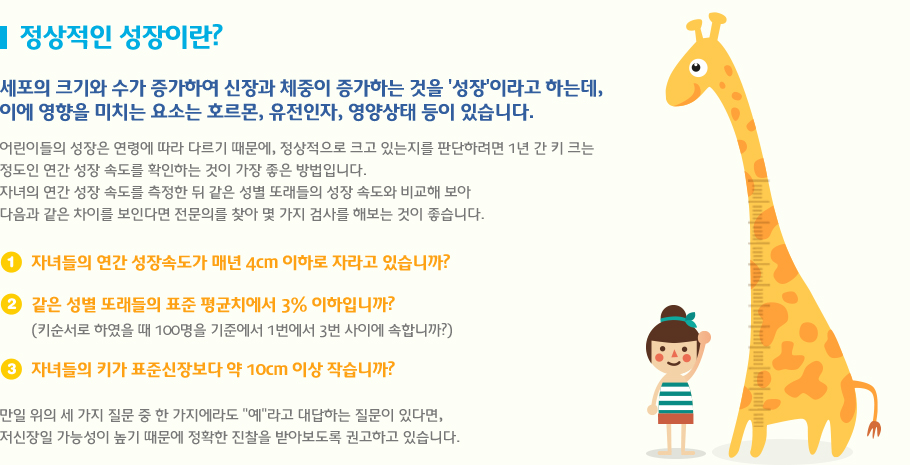 정상적인 성장이란? 세포의 크기와 수가 증가하여 신장과 체중이 증가하는 것을 '성장'이라고 하는데, 
이에 영향을 미치는 요소는 호르몬, 유전인자, 영양상태 등이 있습니다.