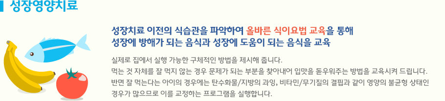 성장영양치료 성장치료 이전의 식습관을 파악하여 올바른 식이요법 교육을 통해 성장에 방해가 되는 음식과 성장에 도움이 되는 음식을 교육